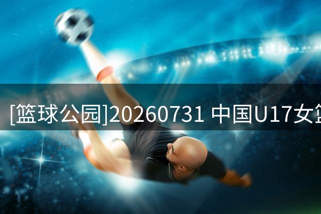[篮球公园]20260731 中国U17女篮：淬炼青春